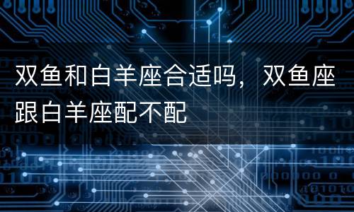 双鱼和白羊座合适吗，双鱼座跟白羊座配不配