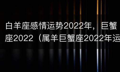 白羊座感情运势2022年，巨蟹座2022（属羊巨蟹座2022年运势）
