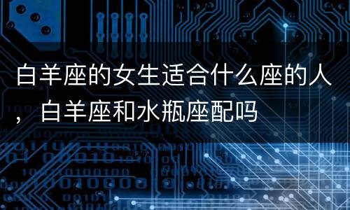 白羊座的女生适合什么座的人，白羊座和水瓶座配吗