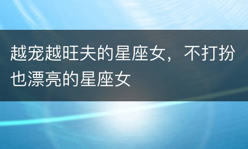 越宠越旺夫的星座女，不打扮也漂亮的星座女