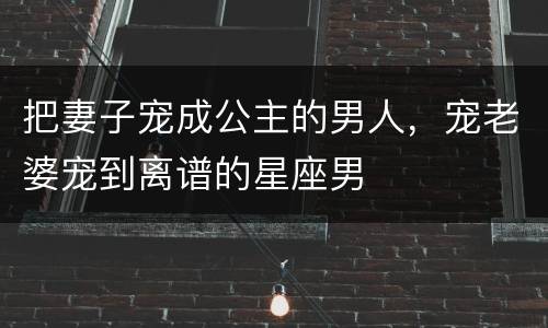 把妻子宠成公主的男人，宠老婆宠到离谱的星座男