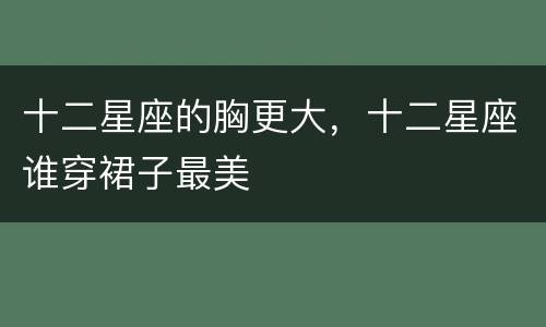 十二星座的胸更大，十二星座谁穿裙子最美