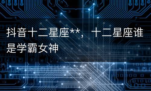 抖音十二星座**，十二星座谁是学霸女神