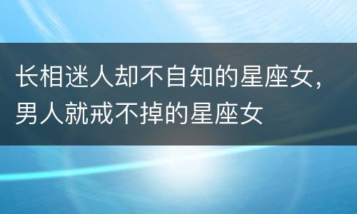 长相迷人却不自知的星座女，男人就戒不掉的星座女