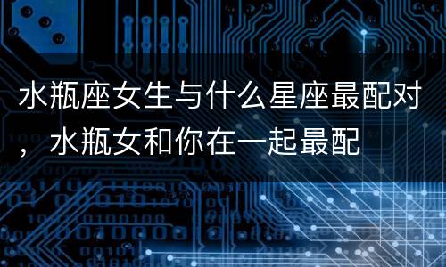 水瓶座女生与什么星座最配对，水瓶女和你在一起最配