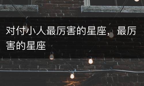 对付小人最厉害的星座，最厉害的星座
