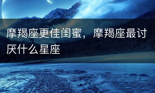 摩羯座更佳闺蜜，摩羯座最讨厌什么星座