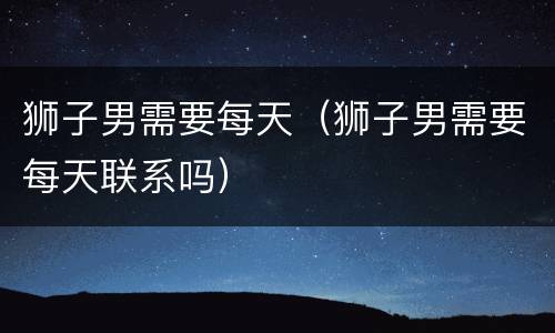 狮子男需要每天（狮子男需要每天联系吗）