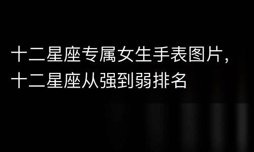 十二星座专属女生手表图片，十二星座从强到弱排名