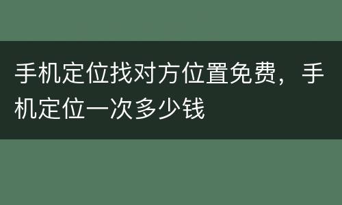 手机定位找对方位置免费，手机定位一次多少钱