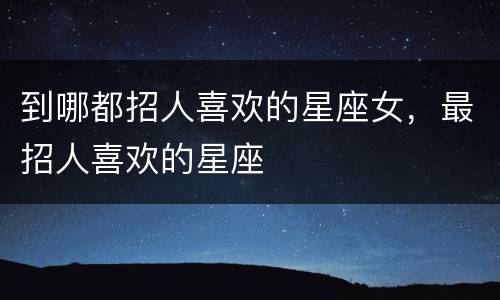 到哪都招人喜欢的星座女，最招人喜欢的星座