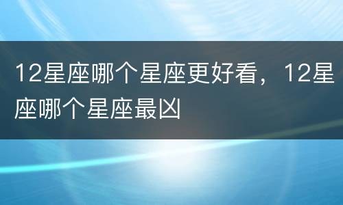 12星座哪个星座更好看，12星座哪个星座最凶