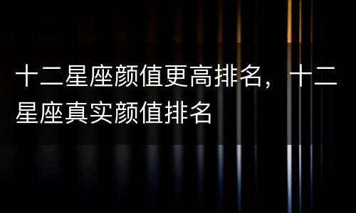 十二星座颜值更高排名，十二星座真实颜值排名