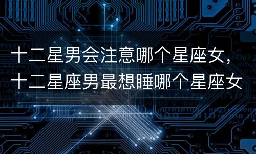 十二星男会注意哪个星座女，十二星座男最想睡哪个星座女