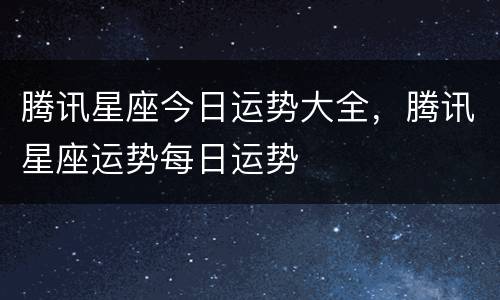 腾讯星座今日运势大全，腾讯星座运势每日运势