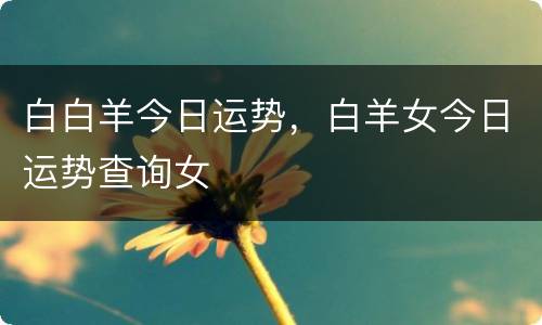 白白羊今日运势，白羊女今日运势查询女