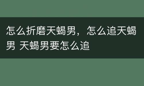 怎么折磨天蝎男，怎么追天蝎男 天蝎男要怎么追