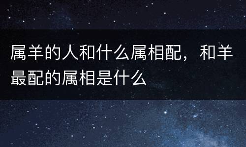 属羊的人和什么属相配，和羊最配的属相是什么