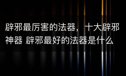 辟邪最厉害的法器，十大辟邪神器 辟邪最好的法器是什么