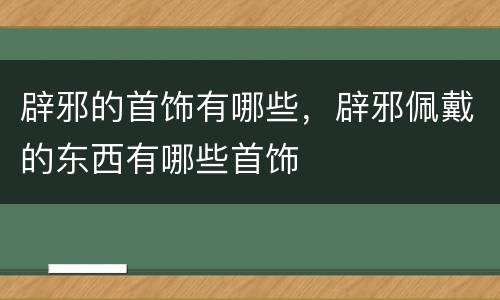辟邪的首饰有哪些，辟邪佩戴的东西有哪些首饰