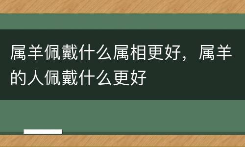属羊佩戴什么属相更好，属羊的人佩戴什么更好