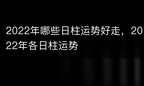 2022年哪些日柱运势好走，2022年各日柱运势
