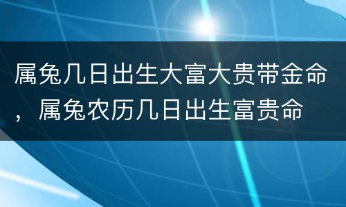 属兔几日出生大富大贵带金命，属兔农历几日出生富贵命