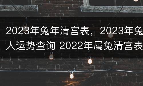 2023年兔年清宫表，2023年兔人运势查询 2022年属兔清宫表