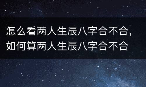 怎么看两人生辰八字合不合，如何算两人生辰八字合不合