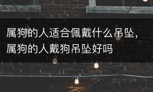 属狗的人适合佩戴什么吊坠，属狗的人戴狗吊坠好吗