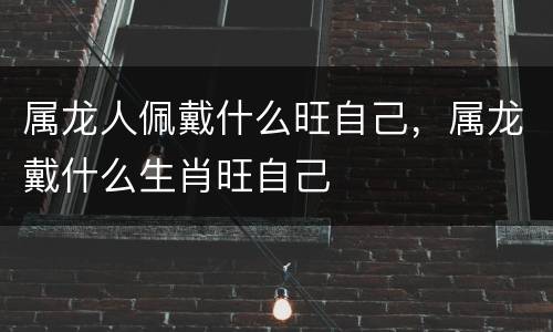 属龙人佩戴什么旺自己，属龙戴什么生肖旺自己