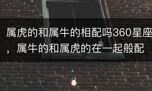 属虎的和属牛的相配吗360星座，属牛的和属虎的在一起般配吗