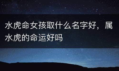 水虎命女孩取什么名字好，属水虎的命运好吗
