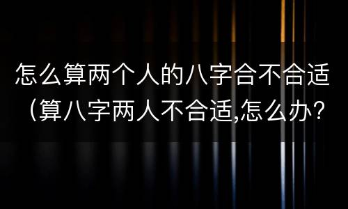 怎么算两个人的八字合不合适（算八字两人不合适,怎么办?）