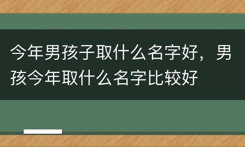 今年男孩子取什么名字好，男孩今年取什么名字比较好
