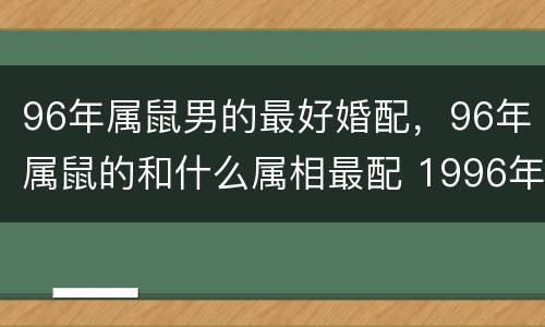 96年属鼠男的最好婚配，96年属鼠的和什么属相最配 1996年属鼠的人