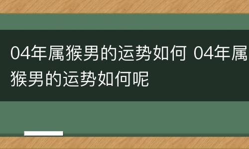 04年属猴男的运势如何 04年属猴男的运势如何呢