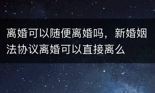 离婚可以随便离婚吗，新婚姻法协议离婚可以直接离么