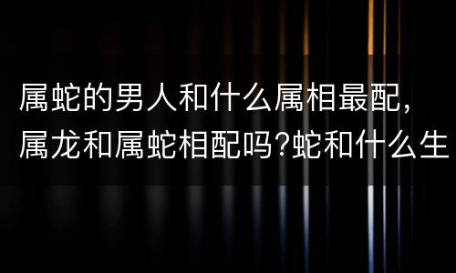 属蛇的男人和什么属相最配，属龙和属蛇相配吗?蛇和什么生肖最配