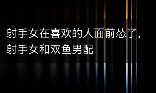 射手女在喜欢的人面前怂了，射手女和双鱼男配