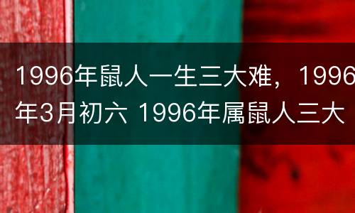 1996年鼠人一生三大难，1996年3月初六 1996年属鼠人三大劫