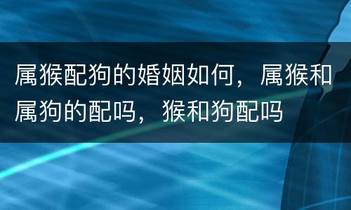 属猴配狗的婚姻如何，属猴和属狗的配吗，猴和狗配吗