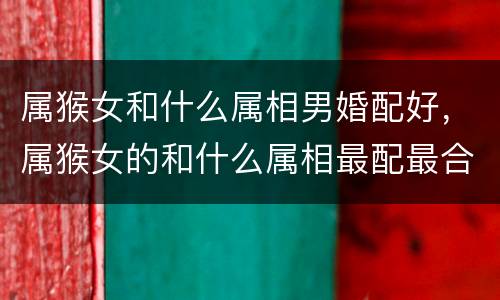 属猴女和什么属相男婚配好，属猴女的和什么属相最配最合适呢