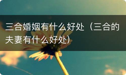 三合婚姻有什么好处（三合的夫妻有什么好处）