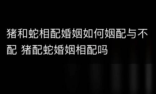 猪和蛇相配婚姻如何姻配与不配 猪配蛇婚姻相配吗