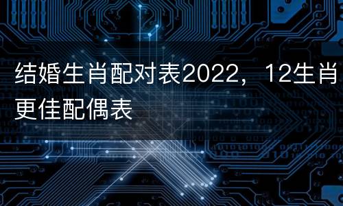 结婚生肖配对表2022，12生肖更佳配偶表
