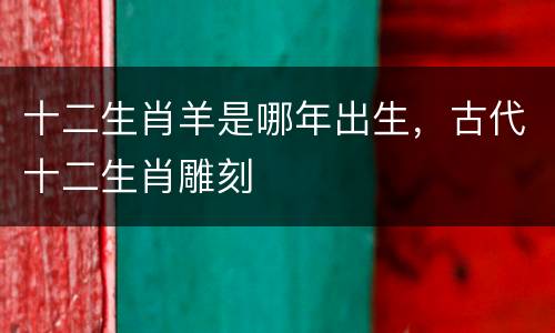 十二生肖羊是哪年出生，古代十二生肖雕刻