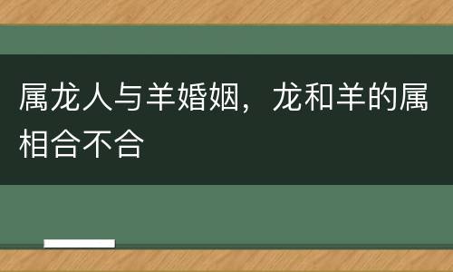 属龙人与羊婚姻，龙和羊的属相合不合
