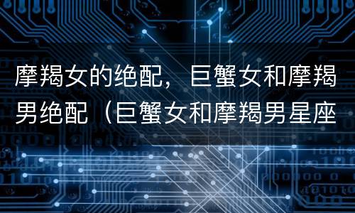 摩羯女的绝配，巨蟹女和摩羯男绝配（巨蟹女和摩羯男星座最配）