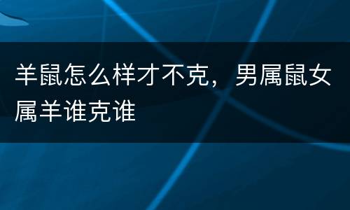 羊鼠怎么样才不克，男属鼠女属羊谁克谁